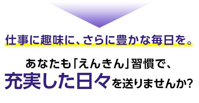 仕事に趣味に、さらに豊かな毎日を。あなたも「えんきん」習慣で、充実した日々を送りませんか?