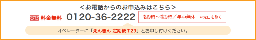 お電話からのお申込みはこちら 料金無料0120-36-2222 朝9時~夜9時/年中無休*元日を除く オペレーターに「えんきん 定期便 T23」とお申し付けください。