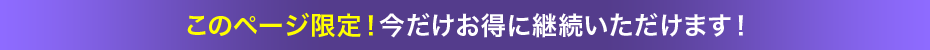 このページ限定！今だけお得に継続いただけます！