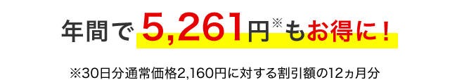 年間で5,261円※もお得に！ ※30日分通常価格2,160円に対する割引額の12ヵ月分
