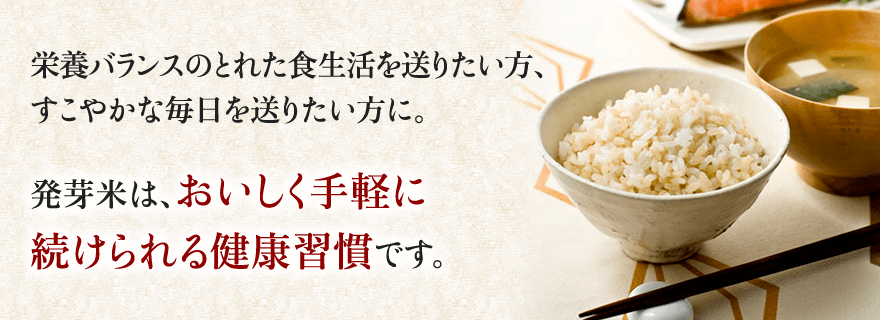 栄養バランスのとれた食生活を送りたい方、すこやかな毎日を送りたい方に。 発芽米は、おいしく手軽に続けられる健康習慣です。