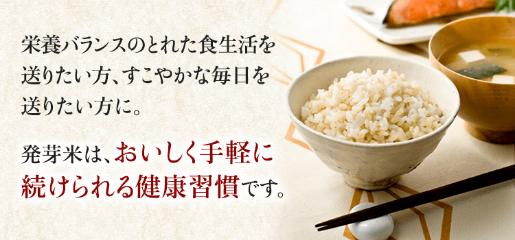 栄養バランスのとれた食生活を送りたい方、すこやかな毎日を送りたい方に。 発芽米は、おいしく手軽に続けられる健康習慣です。