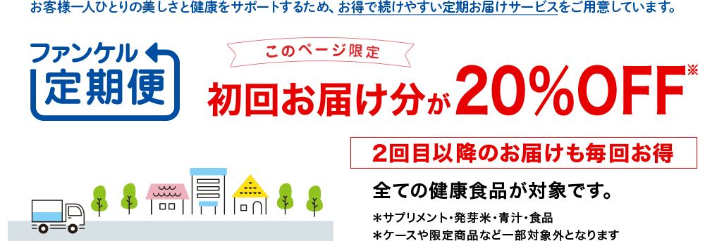 お客様一人ひとりの美しさと健康をサポートするため、お得で続けやすい定期お届けサービスをご用意しています。 健康食品を続けるなら、ファンケル定期便 このページ限定 初回お届け分が20％OFF※ 2回目以降のお届けも毎回お得 すべての健康食品が対象です。 *サプリメント・発芽米・青汁・食品 *ケースや限定商品など一部対象外となります