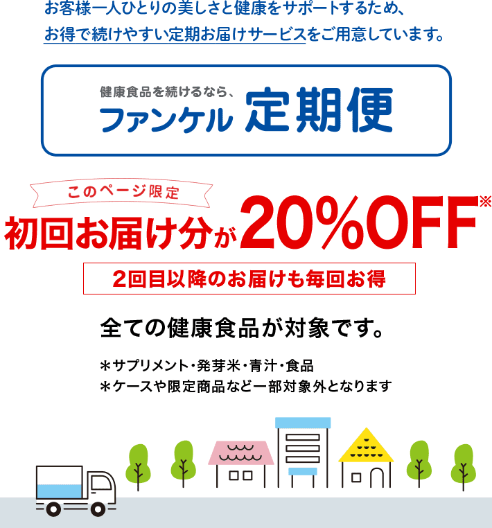 お客様一人ひとりの美しさと健康をサポートするため、お得で続けやすい定期お届けサービスをご用意しています。 健康食品を続けるなら、ファンケル定期便 このページ限定 初回お届け分が20％OFF※ 2回目以降のお届けも毎回お得 すべての健康食品が対象です。 *サプリメント・発芽米・青汁・食品 *ケースや限定商品など一部対象外となります