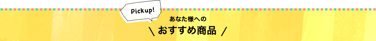 Pickup! あなた様へのおすすめ商品