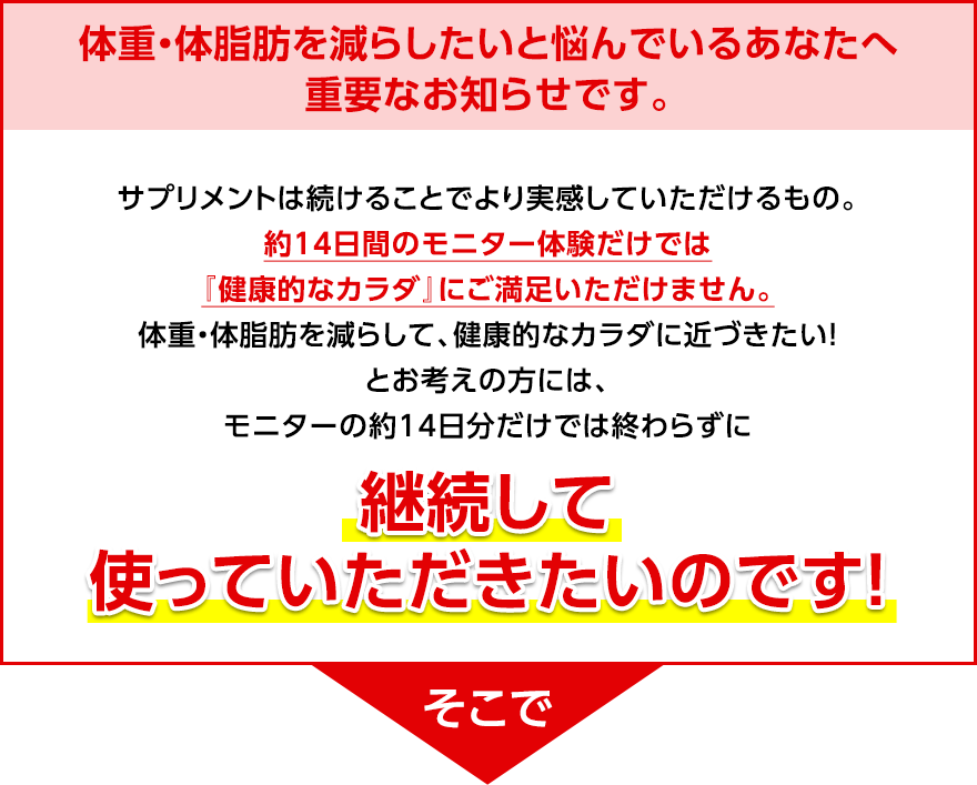体重・体脂肪を減らしたいと悩んでいるあなたへ重要なお知らせです。 サプリメントは続けることでより実感していただけるもの。約14日間のモニター体験だけでは『健康的なカラダ』にご満足いただけません。体重・体脂肪を減らして、健康的なカラダに近づきたい!とお考えの方には、モニターの約14日分だけでは終わらずに継続して使っていただきたいのです! そこで