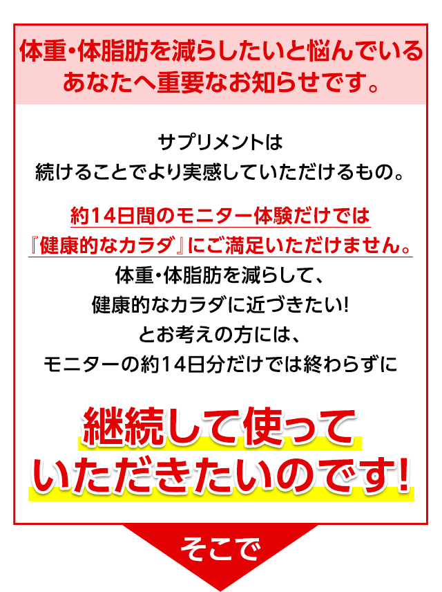 体重・体脂肪を減らしたいと悩んでいるあなたへ重要なお知らせです。 サプリメントは続けることでより実感していただけるもの。約14日間のモニター体験だけでは『健康的なカラダ』にご満足いただけません。体重・体脂肪を減らして、健康的なカラダに近づきたい!とお考えの方には、モニターの約14日分だけでは終わらずに継続して使っていただきたいのです! そこで