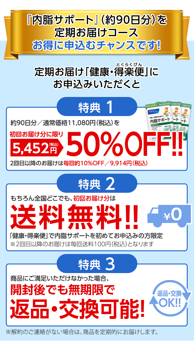 『内脂サポート』(約90日分)を定期お届けコースお得に申込むチャンスです! 定期お届け「健康・得楽便」にお申込みいただくと 特典1 約90日分/通常価格11,080円(税込)を初回お届けに限り5,452円(税込)50%OFF!! 2回目以降のお届けは毎回約10%引き/9,914円(税込) 特典2 もちろん全国どこでも、初回お届け分は送料無料!! 「健康・得楽便」で内脂サポートを初めてお申込みの方限定 特典3 商品にご満足いただけなかった場合、開封後でも無期限で返品・交換可能! ※解約のご連絡がない場合は、商品を定期的にお届けします。