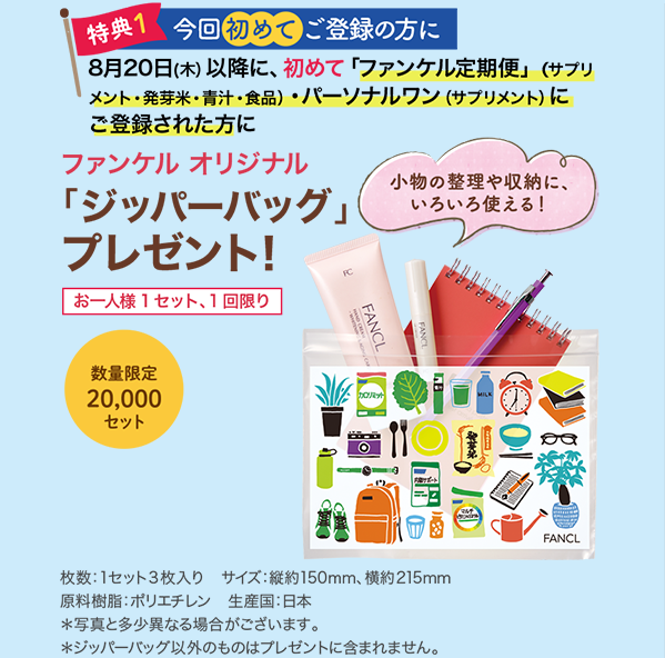 特典1 今回始めてご登録の方に 8月20(木)以降に、初めて「ファンケル定期便」(サプリメント・発芽米・青汁・食品)パーソナルワン(サプリメント)にご登録された方に ファンケルオリジナル「ジッパーバッグ」プレゼント!