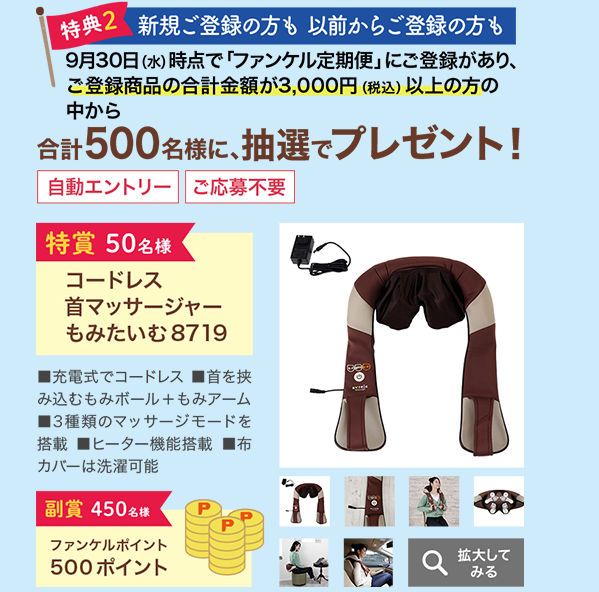 特典2 新規ご登録の方も以前からご登録の方も 9月30日(水)時点で「ファンケル定期便」にご登録があり、ご登録商品の合計金額が3,000円(税込)以上の方の中から合計500名様に、抽選でプレゼント!