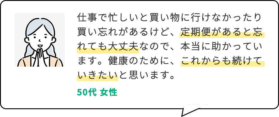 仕事で忙しいと買い物に行けなかったり買い忘れがあるけど、定期便があると忘れても大丈夫なので、本当に助かっています。健康のために、これからも続けていきたいと思います。 50代 女性