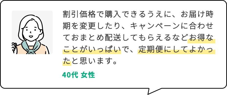 割引価格で購入できるうえに、お届け時期を変更したり、キャンペーンに合わせておまとめ配送してもらえるなどお得なことがいっぱいで、定期便にしてよかったと思います。 40代 女性