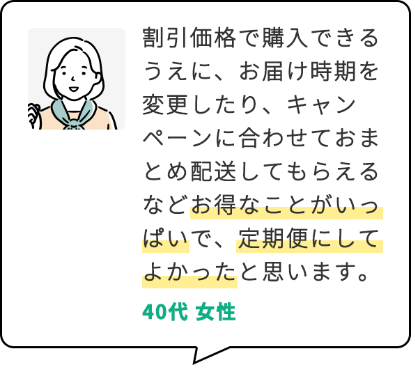 割引価格で購入できるうえに、お届け時期を変更したり、キャンペーンに合わせておまとめ配送してもらえるなどお得なことがいっぱいで、定期便にしてよかったと思います。 40代 女性