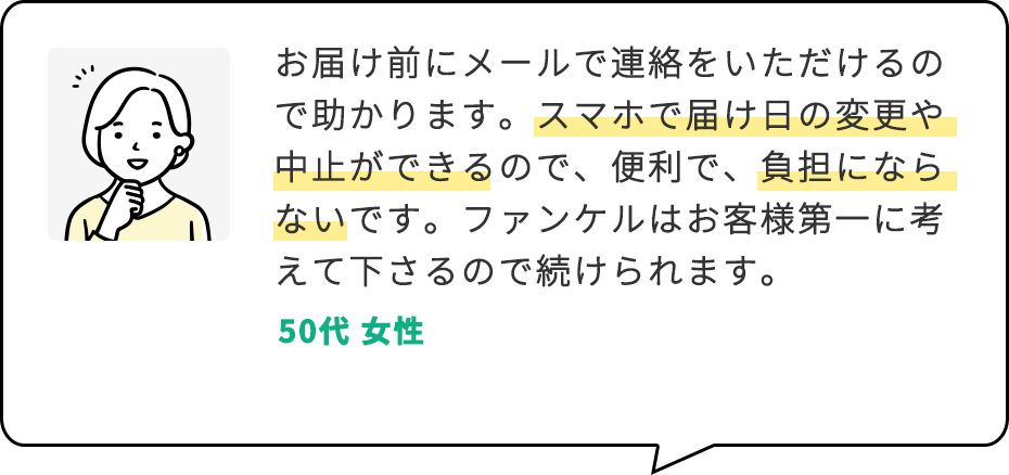 お届け前にメールで連絡をいただけるので助かります。スマホで届け日の変更や中止ができるので、便利で、負担にならないです。ファンケルはお客様第一に考えて下さるので続けられます。 50代 女性