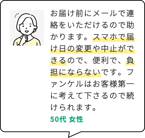 お届け前にメールで連絡をいただけるので助かります。スマホで届け日の変更や中止ができるので、便利で、負担にならないです。ファンケルはお客様第一に考えて下さるので続けられます。 50代 女性