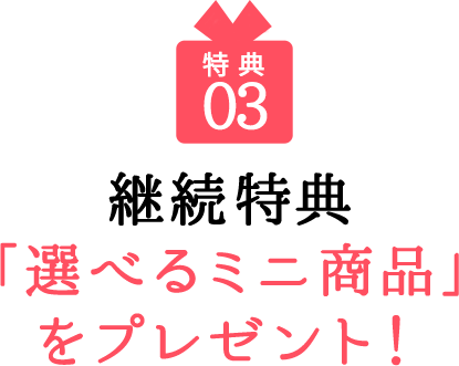 03 継続特典「選べるミニ商品」をプレゼント！