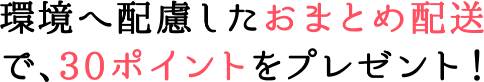 環境へ配慮したおまとめ配送 で、30ポイントをプレゼント！