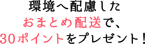 環境へ配慮したおまとめ配送 で、30ポイントをプレゼント！