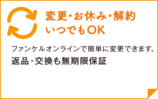 いつでも変更OK! ファンケルオンラインで簡単に変更できます。 返品・交換も無期限保証