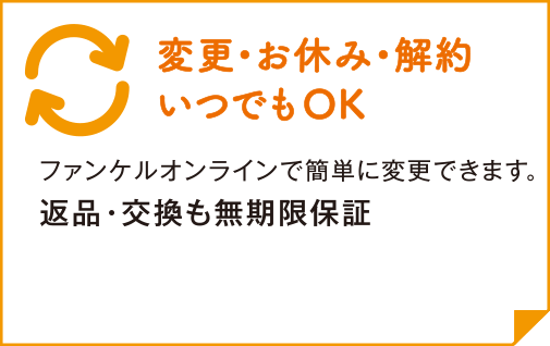 変更・お休み・解約 いつでもOK ファンケルオンラインで簡単に変更できます。 返品・交換も無期限保証