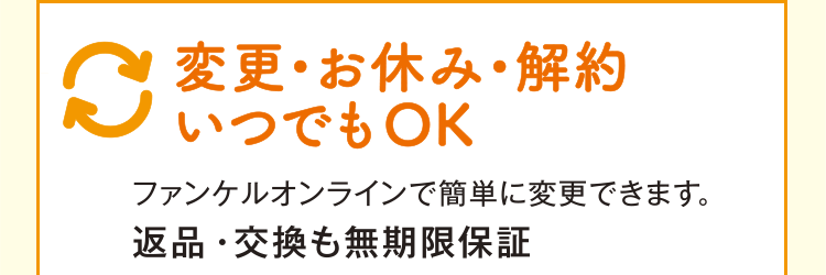 変更・お休み・解約 いつでもOK ファンケルオンラインで簡単に変更できます。 返品・交換も無期限保証