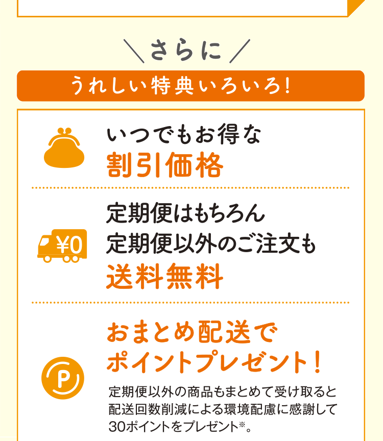 さらにうれしい特典いろいろ！ いつでもお得な割引価格 定期便はもちろん、定期便以外のご注文も送料無料 おまとめ配送でポイントプレゼント！