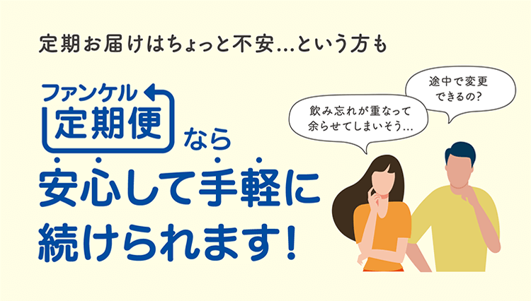 飲み忘れが重なって余らせてしまいそう… 途中で変更できるの？ 定期お届けはちょっと不安・・・という方も「ファンケル定期便」なら安心して手軽に続けられます！