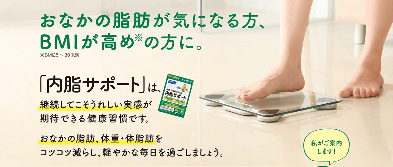 おなかの脂肪が気になる方、BMIが高め※の方に。※BMI25～30未満 「内脂サポート」は、継続してこそうれしい実感が期待できる健康習慣です。 おなかの脂肪、体重・体脂肪をコツコツ減らし、軽やかな毎日を過ごしましょう。