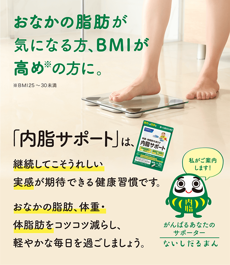 おなかの脂肪が気になる方、BMIが高め※の方に。 ※BMI25～30未満 「内脂サポート」は、継続してこそうれしい実感が期待できる健康習慣です。おなかの脂肪、体重・体脂肪をコツコツ減らし、軽やかな毎日を過ごしましょう。 わたしがご案内します！ がんばるあなたのサポーター ないしだるまん