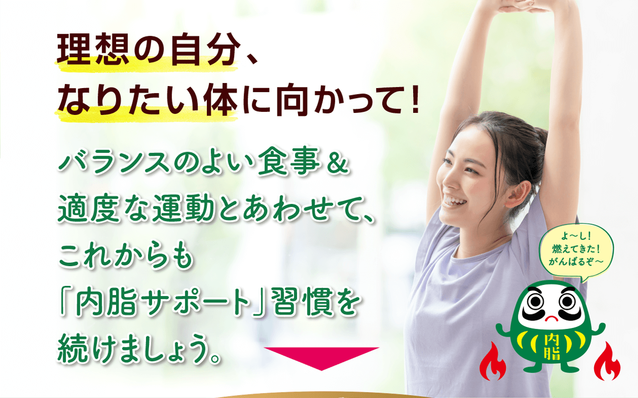 理想の自分、なりたい体に向かって！ バランスのよい食事＆適度な運動とあわせて、これからも「内脂サポート」習慣を続けましょう。 よ〜し！燃えてきた！がんばるぞ〜