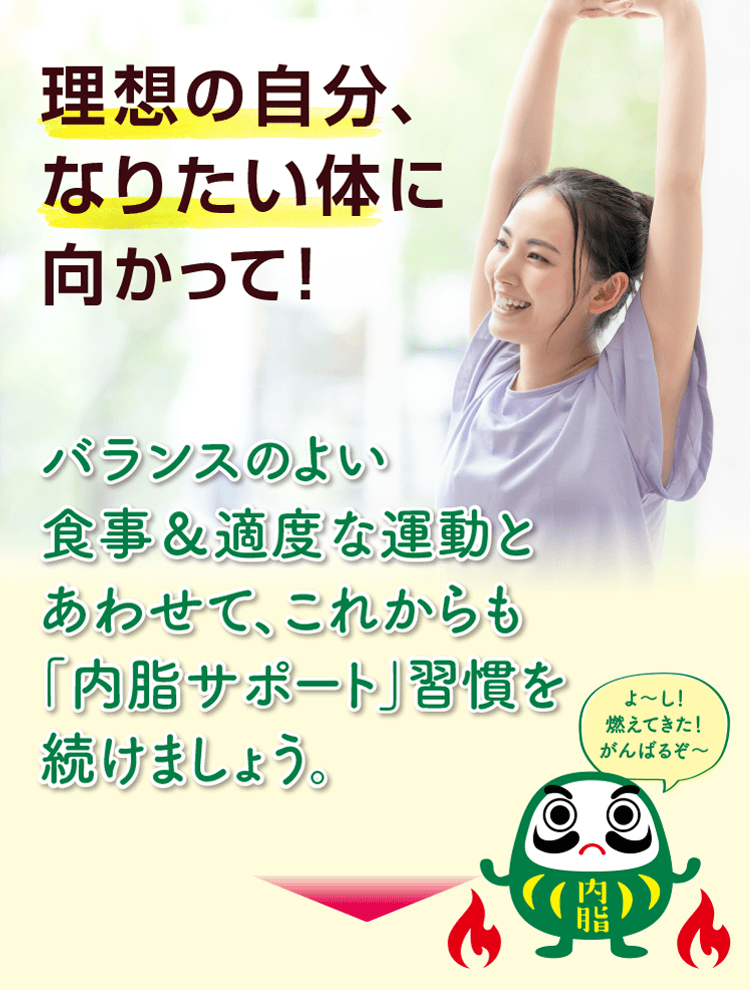 理想の自分、なりたい体に向かって！ バランスのよい食事＆適度な運動とあわせて、これからも「内脂サポート」習慣を続けましょう。 よ〜し！燃えてきた！がんばるぞ〜