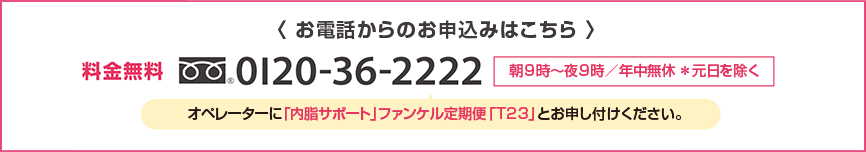 < お電話からのお申込みはこちら > 料金無料0120-36-2222 朝9時~夜9時/年中無休*元日を除く オペレーターに「内脂サポート」ファンケル定期便「T23」とお申し付けください。