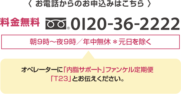 < お電話からのお申込みはこちら > 料金無料0120-36-2222 朝9時～夜9時／年中無休＊元日を除く オペレーターに「内脂サポート」ファンケル定期便「T23」とお申し付けください。