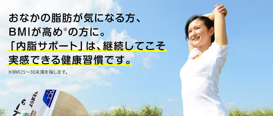 おなかの脂肪が気になる方、BMIが高め※の方に。「内脂サポート」は、継続してこそ実感できる健康習慣です。※BMI25〜30未満を指します。