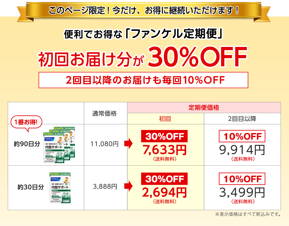 このページ限定!今だけ、お得に継続いただけます! 便利でお得な「ファンケル定期便」 初回お届け分が30%OFF 2回目以降のお届けも毎回お得な10%OFF 1番お得! 約90日分 通常価格11,080円 定期便価格 初回 30%OFF7,633円〈送料無料〉 2回目以降 10%OFF9,914円〈送料無料〉 約30日分 通常価格3,888円 定期便価格 初回 30%OFF2,694円〈送料無料〉 2回目以降 10%OFF3,499円〈送料無料〉