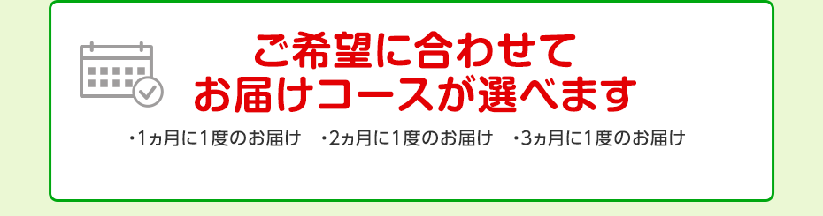ご希望に合わせてお届けコースが選べます ・1ヵ月に1度のお届け ・2ヵ月に1度のお届け ・3ヵ月に1度のお届け