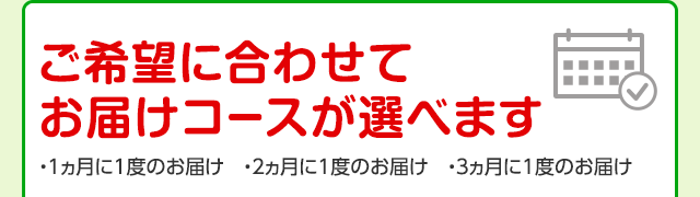 ご希望に合わせてお届けコースが選べます ・1ヵ月に1度のお届け ・2ヵ月に1度のお届け ・3ヵ月に1度のお届け