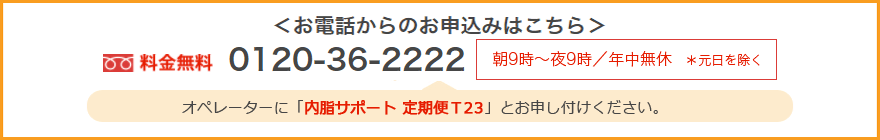 お電話からのお申込みはこちら 料金無料0120-36-2222 朝9時~夜9時/年中無休*元日を除く オペレーターに「内脂サポート 定期便 T23」とお申し付けください。