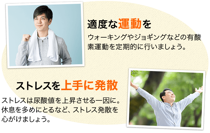 適度な運動を ウォーキングやジョギングなどの有酸素運動を定期的に行いましょう。 ストレスを上手に発散 ストレスは尿酸値を上昇させる一因に。休息を多めにとるなど、ストレス発散を心がけましょう。