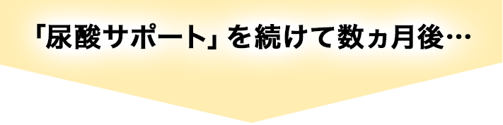 「尿酸サポート」を続けて数ヵ月後…