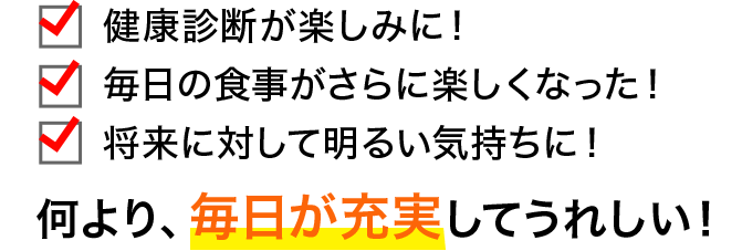 ・健康診断が楽しみに！ ・毎日の食事がさらに楽しくなった！ ・将来に対して明るい気持ちに！ 何より、毎日が充実してうれしい！ ↓