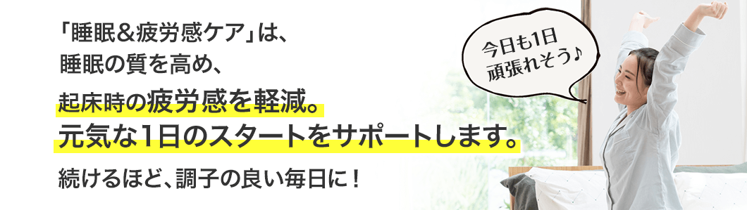 「睡眠＆疲労感ケア」は、睡眠の質を高め、起床時の疲労感を軽減。元気な1日のスタートをサポートします。続けるほど、調子の良い毎日に！