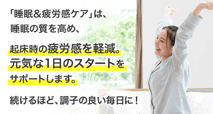 「睡眠＆疲労感ケア」は、睡眠の質を高め、起床時の疲労感を軽減。元気な1日のスタートをサポートします。続けるほど、調子の良い毎日に！