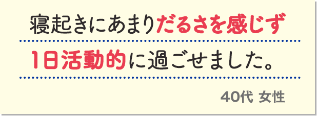 寝起きにあまりだるさを感じず1日活動的に過ごせました。40代 女性