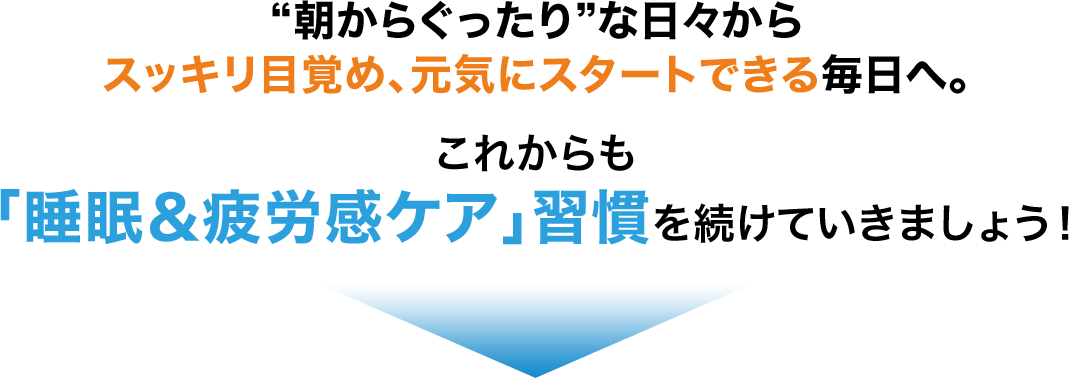 “朝からぐったり”な日々からスッキリ目覚め、元気にスタートできる毎日へ。これからも「睡眠＆疲労感ケア」習慣を続けていきましょう！