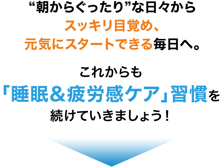 “朝からぐったり”な日々からスッキリ目覚め、元気にスタートできる毎日へ。これからも「睡眠＆疲労感ケア」習慣を続けていきましょう！