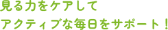 見る力をケアして アクティブな毎日をサポート！