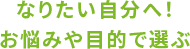 なりたい自分へ！お悩みや目的で選ぶ
