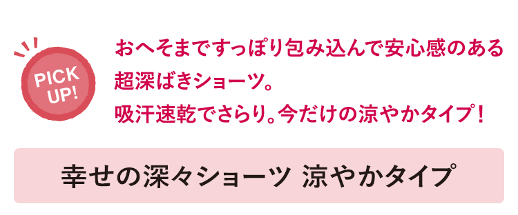 おへそまですっぽり包み込んで安心感のある超深ばきショーツ。吸汗速乾でさらり。今だけの涼やかタイプ！