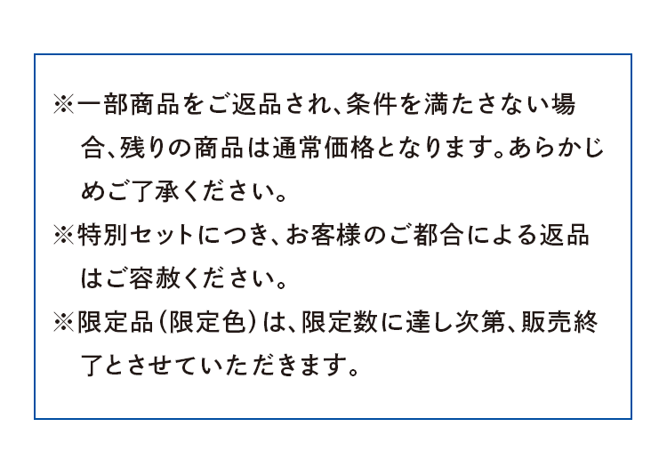 ※一部商品をご返品され、条件を満たさない場合、残りの商品は通常価格となります。あらかじめご了承ください。※特別セットにつき、お客様のご都合による返品 　はご容赦ください。※限定品（限定色）は、限定数に達し次第、販売終了とさせていただきます。